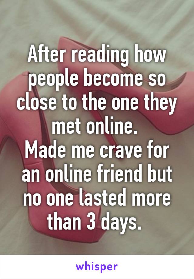 After reading how people become so close to the one they met online. 
Made me crave for an online friend but no one lasted more than 3 days. 