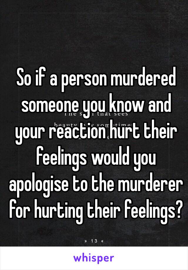 So if a person murdered someone you know and your reaction hurt their feelings would you apologise to the murderer for hurting their feelings?