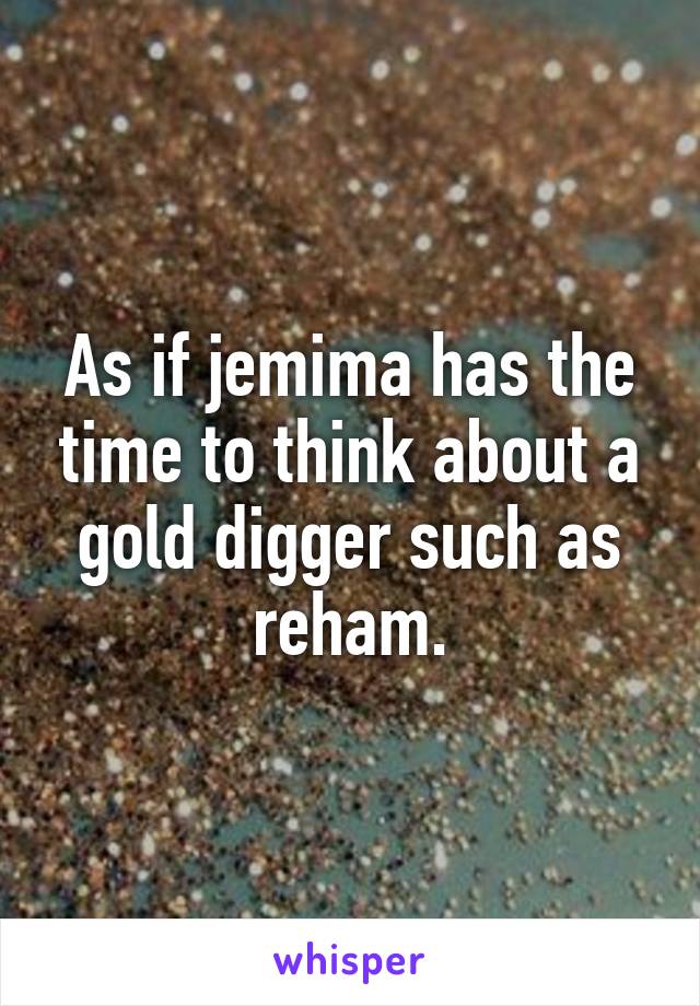 As if jemima has the time to think about a gold digger such as reham.