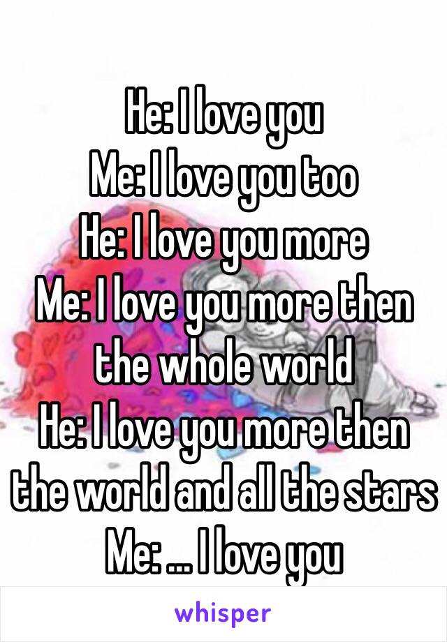 He: I love you 
Me: I love you too
He: I love you more
Me: I love you more then the whole world 
He: I love you more then the world and all the stars
Me: ... I love you 