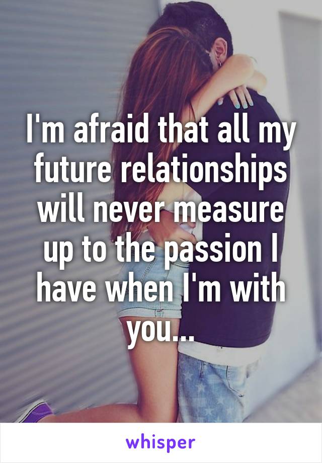 I'm afraid that all my future relationships will never measure up to the passion I have when I'm with you...