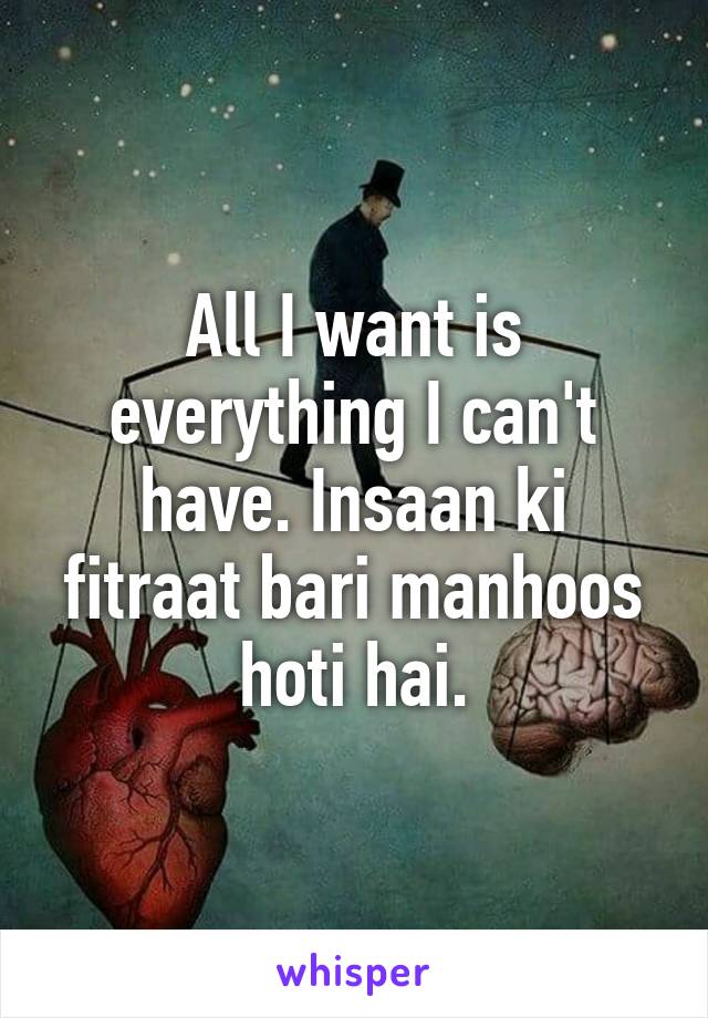 All I want is everything I can't have. Insaan ki fitraat bari manhoos hoti hai.