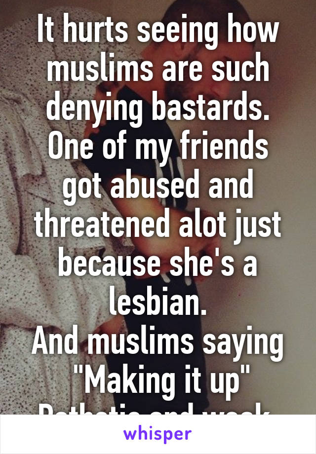 It hurts seeing how muslims are such denying bastards.
One of my friends got abused and threatened alot just because she's a lesbian.
And muslims saying
 "Making it up"
Pathetic and weak.