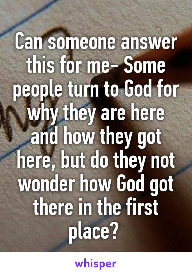 Can someone answer this for me- Some people turn to God for why they are here and how they got here, but do they not wonder how God got there in the first place? 