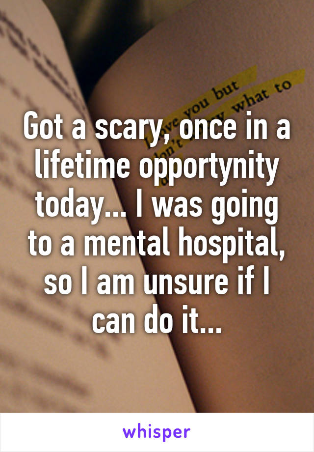 Got a scary, once in a lifetime opportynity today... I was going to a mental hospital, so I am unsure if I can do it...