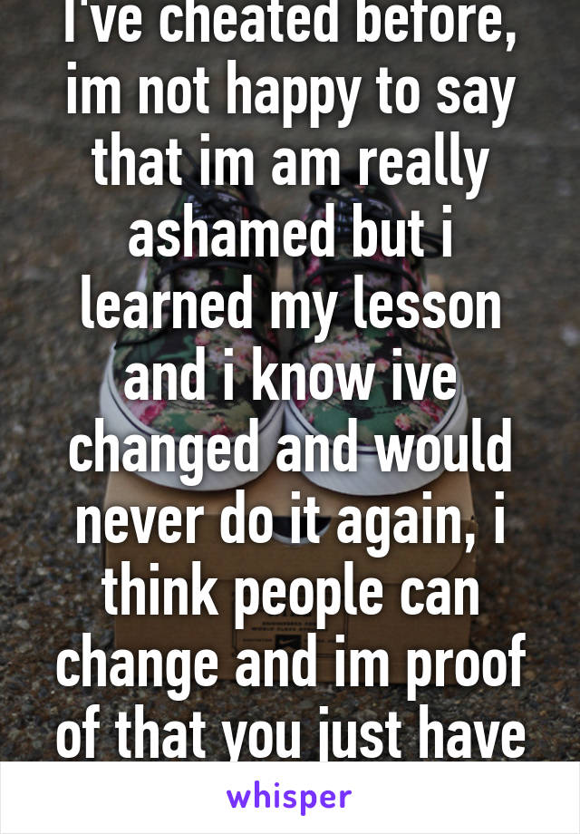 I've cheated before, im not happy to say that im am really ashamed but i learned my lesson and i know ive changed and would never do it again, i think people can change and im proof of that you just have to want to change 