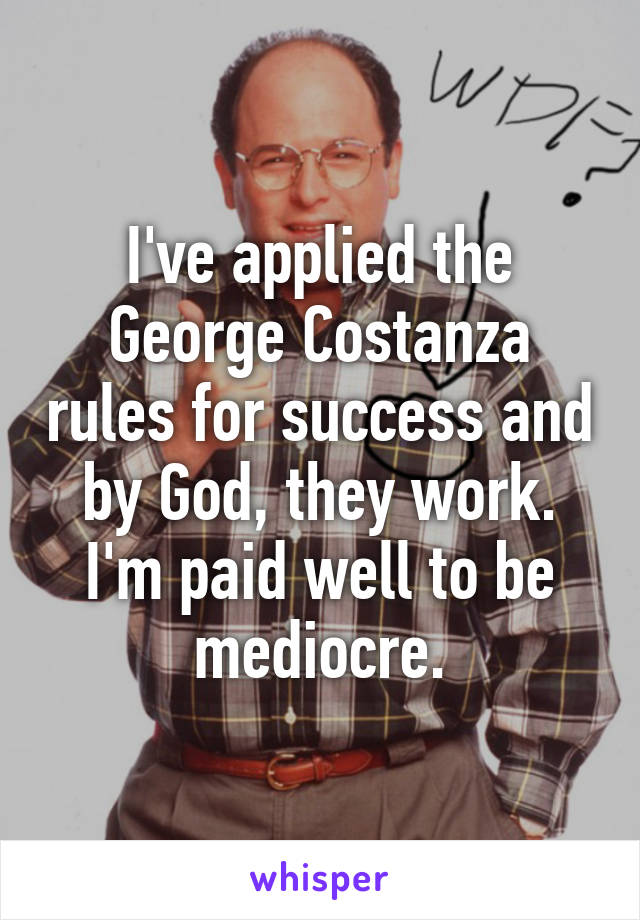 I've applied the George Costanza rules for success and by God, they work. I'm paid well to be mediocre.