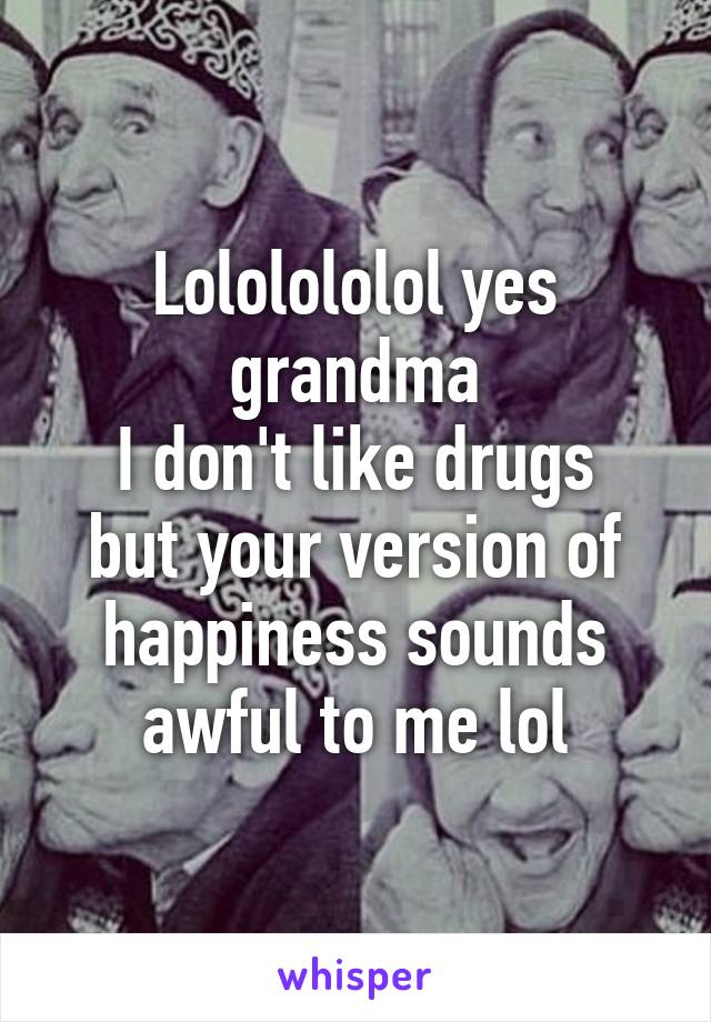 Lololololol yes grandma
I don't like drugs but your version of happiness sounds awful to me lol