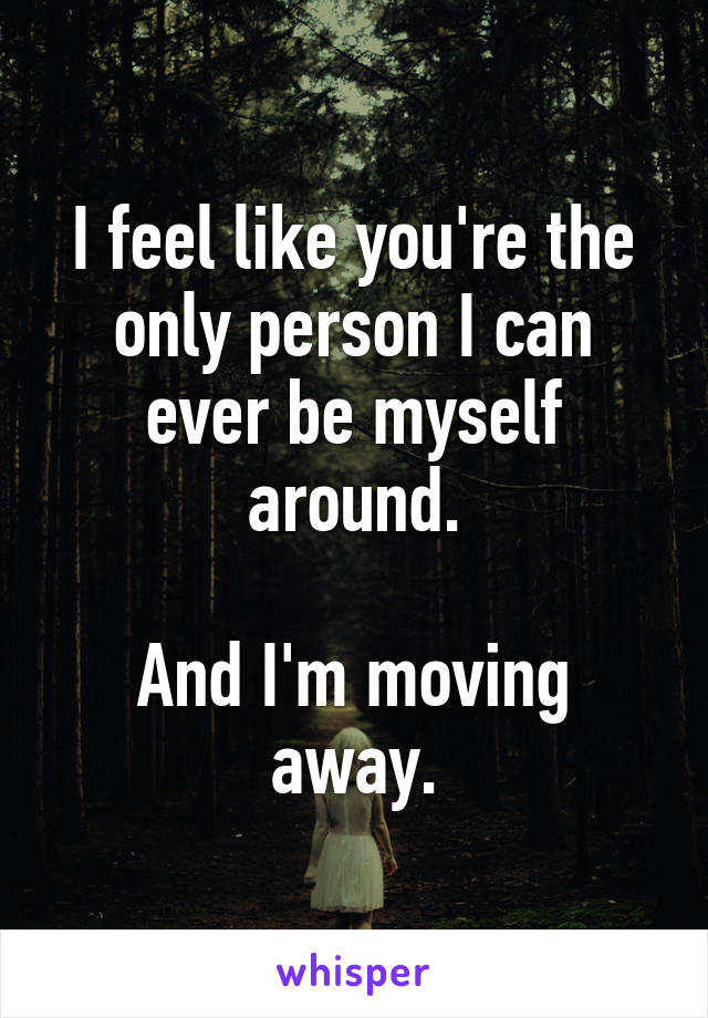 I feel like you're the only person I can ever be myself around.

And I'm moving away.