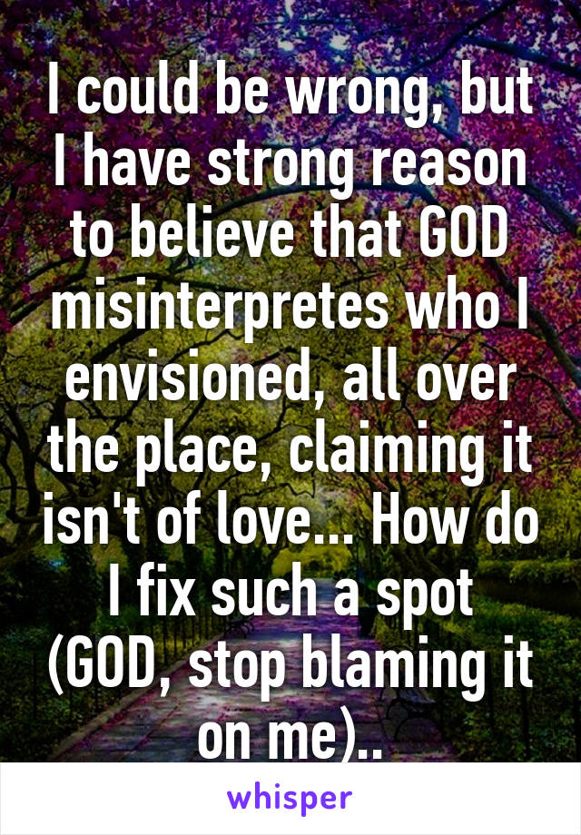 I could be wrong, but I have strong reason to believe that GOD misinterpretes who I envisioned, all over the place, claiming it isn't of love... How do I fix such a spot (GOD, stop blaming it on me)..