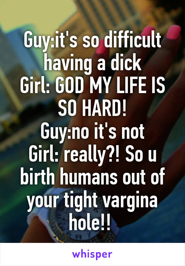 Guy:it's so difficult having a dick
Girl: GOD MY LIFE IS SO HARD!
Guy:no it's not
Girl: really?! So u birth humans out of your tight vargina hole!! 