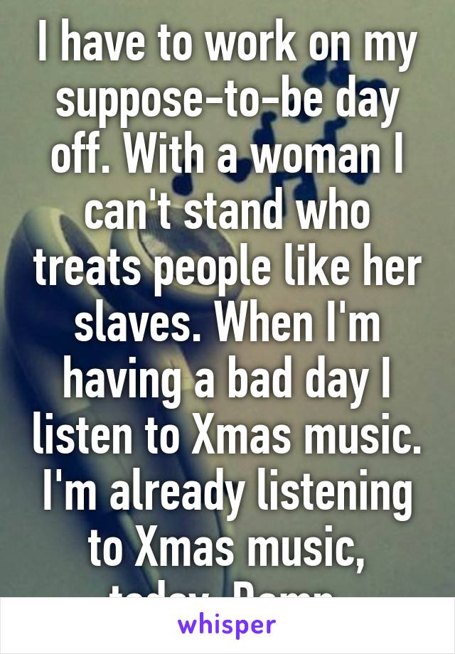 I have to work on my suppose-to-be day off. With a woman I can't stand who treats people like her slaves. When I'm having a bad day I listen to Xmas music. I'm already listening to Xmas music, today. Damn.