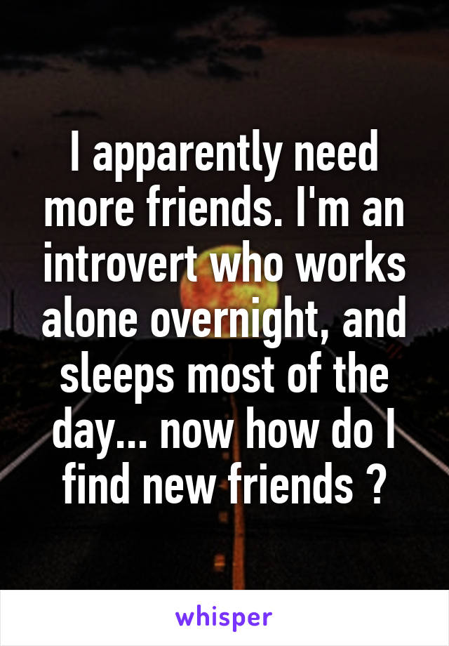 I apparently need more friends. I'm an introvert who works alone overnight, and sleeps most of the day... now how do I find new friends ?