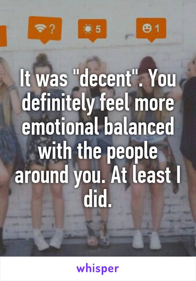 It was "decent". You definitely feel more emotional balanced with the people around you. At least I did.