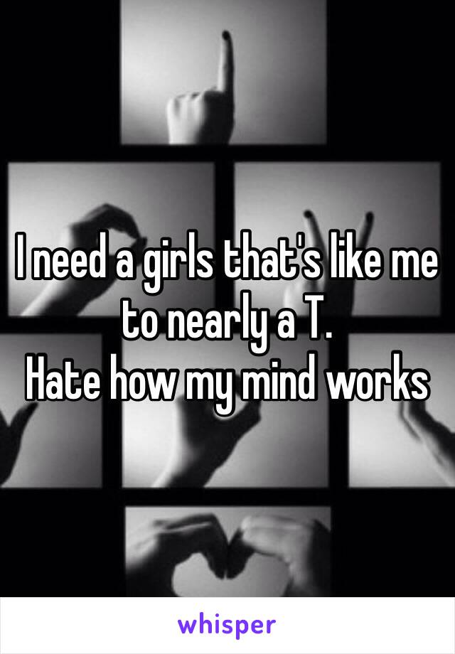 I need a girls that's like me to nearly a T. 
Hate how my mind works 