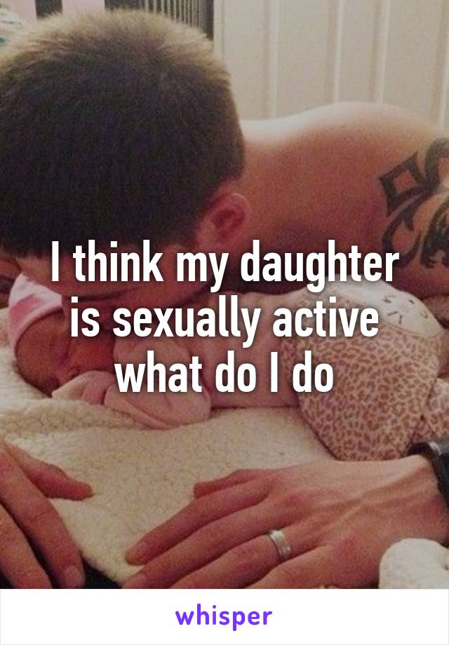 I think my daughter is sexually active what do I do