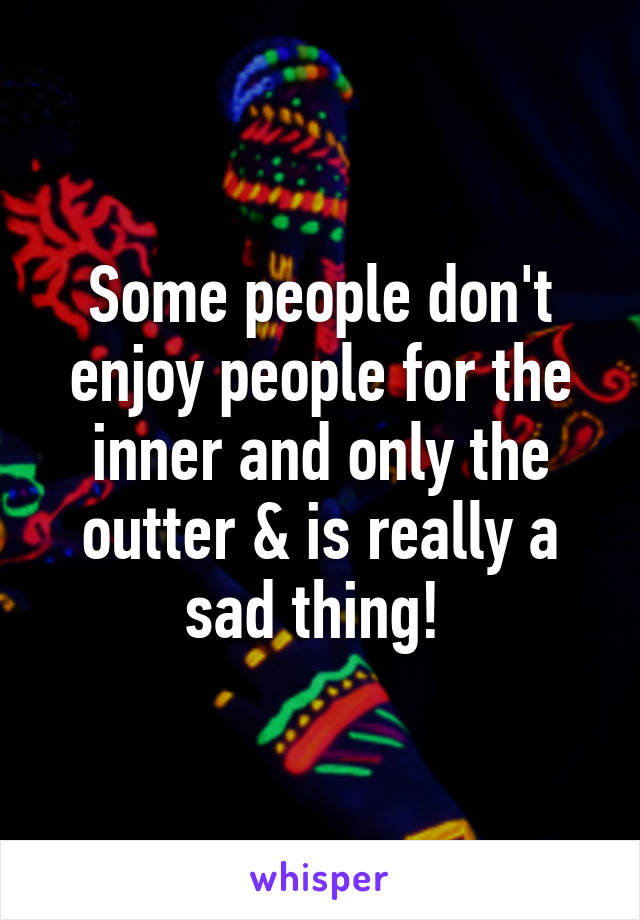 Some people don't enjoy people for the inner and only the outter & is really a sad thing! 