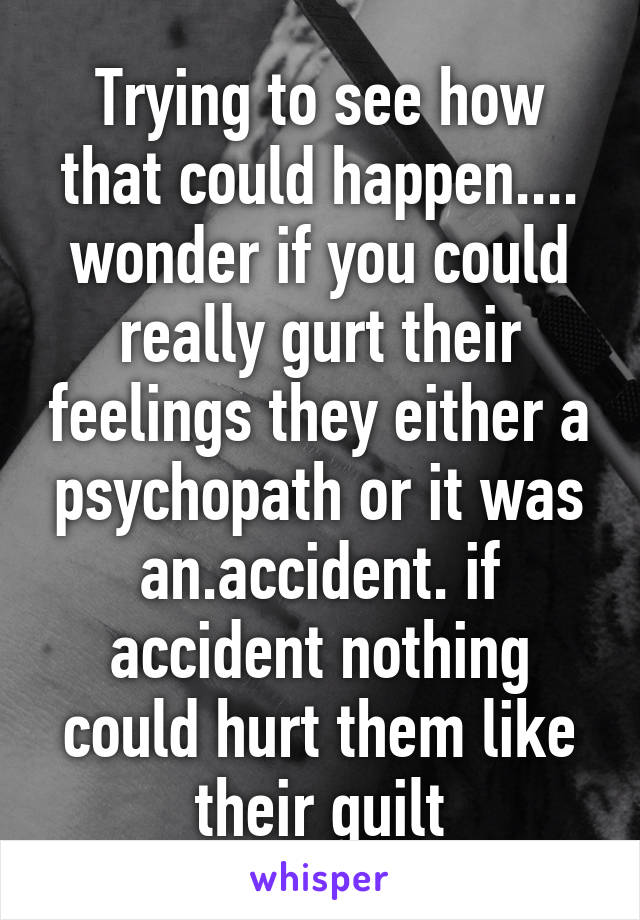 Trying to see how that could happen.... wonder if you could really gurt their feelings they either a psychopath or it was an.accident. if accident nothing could hurt them like their guilt