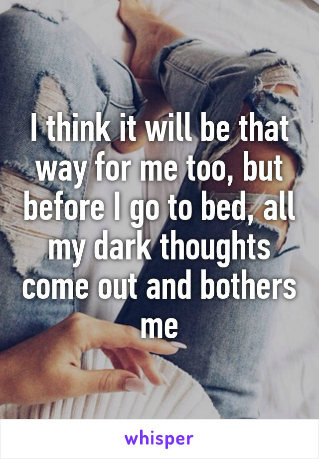 I think it will be that way for me too, but before I go to bed, all my dark thoughts come out and bothers me