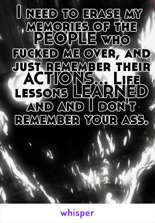 I need to erase my memories of the PEOPLE who fucked me over, and just remember their ACTIONS... Life lessons LEARNED and and I don't remember your ass.