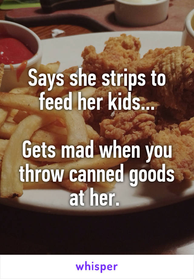 Says she strips to feed her kids...

Gets mad when you throw canned goods at her. 