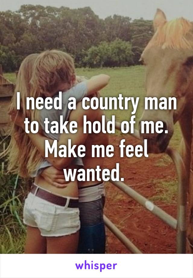 I need a country man to take hold of me. Make me feel wanted. 