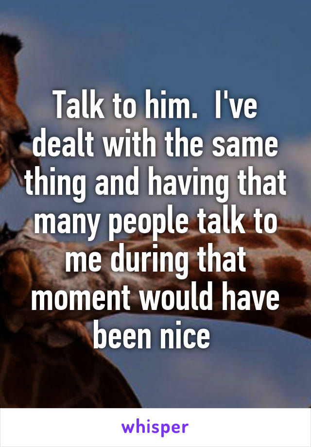 Talk to him.  I've dealt with the same thing and having that many people talk to me during that moment would have been nice 