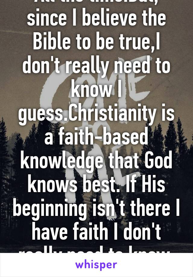 All the time.But, since I believe the Bible to be true,I don't really need to know I guess.Christianity is a faith-based knowledge that God knows best. If His beginning isn't there I have faith I don't really need to know. Does that help? 