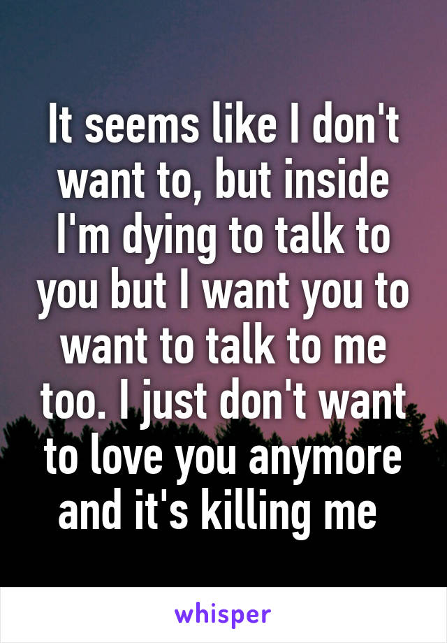 It seems like I don't want to, but inside I'm dying to talk to you but I want you to want to talk to me too. I just don't want to love you anymore and it's killing me 