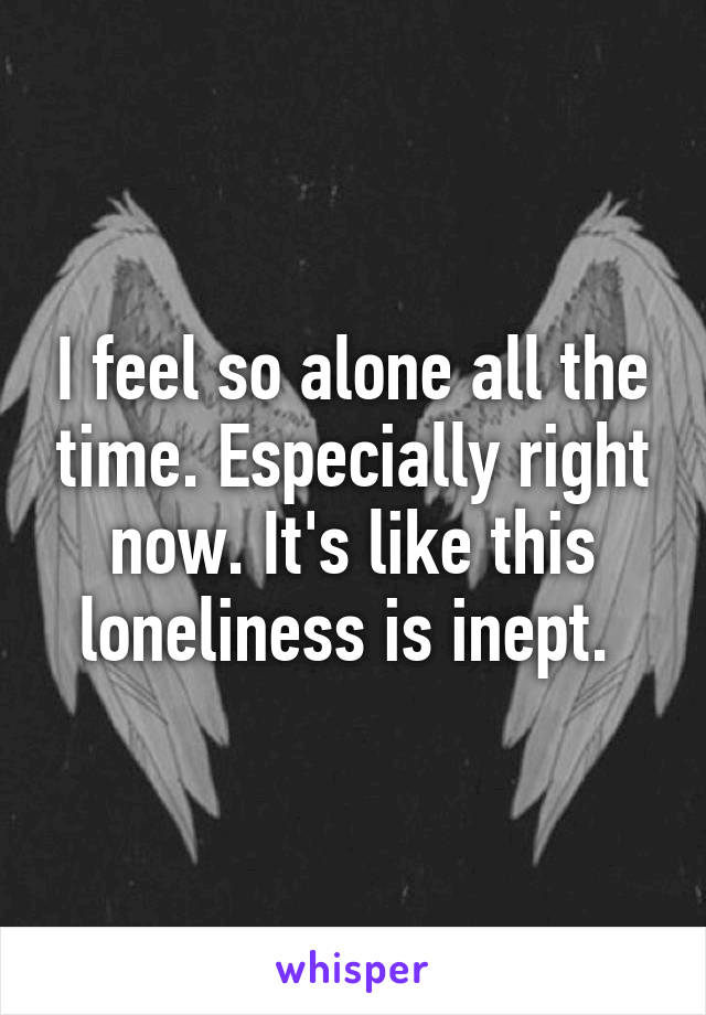 I feel so alone all the time. Especially right now. It's like this loneliness is inept. 