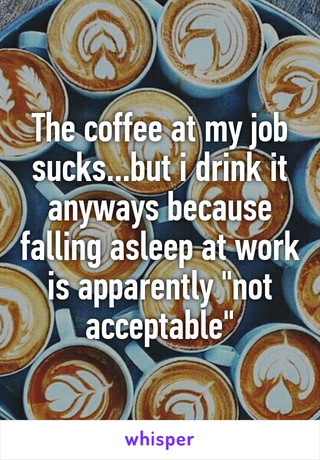 The coffee at my job sucks...but i drink it anyways because falling asleep at work is apparently "not acceptable"