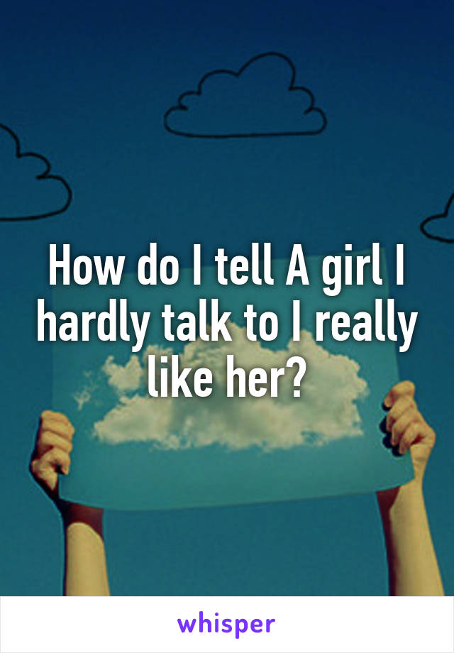 How do I tell A girl I hardly talk to I really like her?