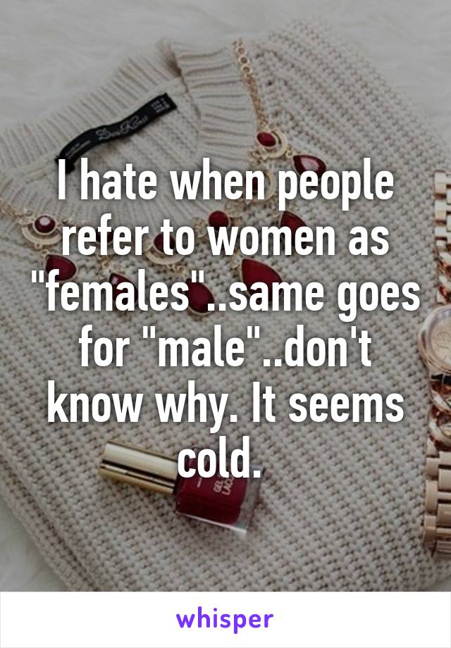 I hate when people refer to women as "females"..same goes for "male"..don't know why. It seems cold. 