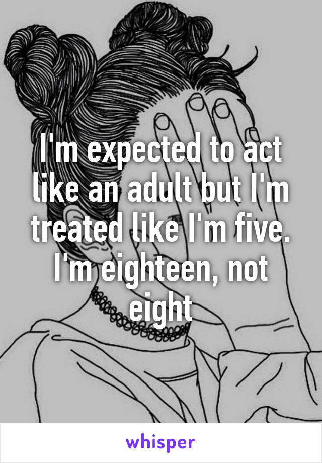 I'm expected to act like an adult but I'm treated like I'm five. I'm eighteen, not eight