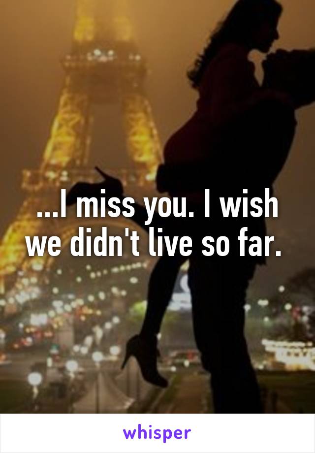 ...I miss you. I wish we didn't live so far. 