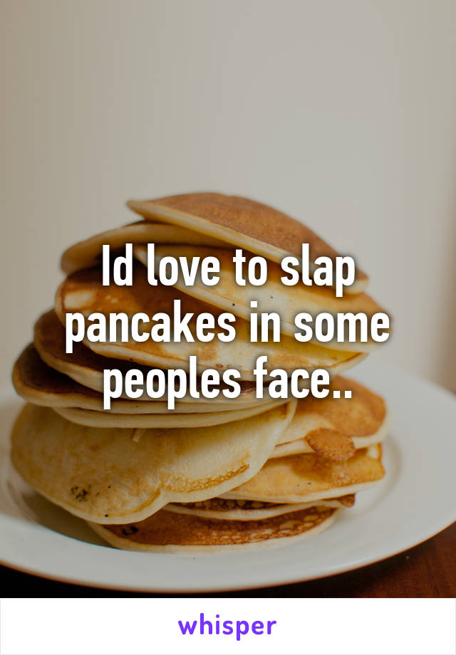 Id love to slap pancakes in some peoples face..