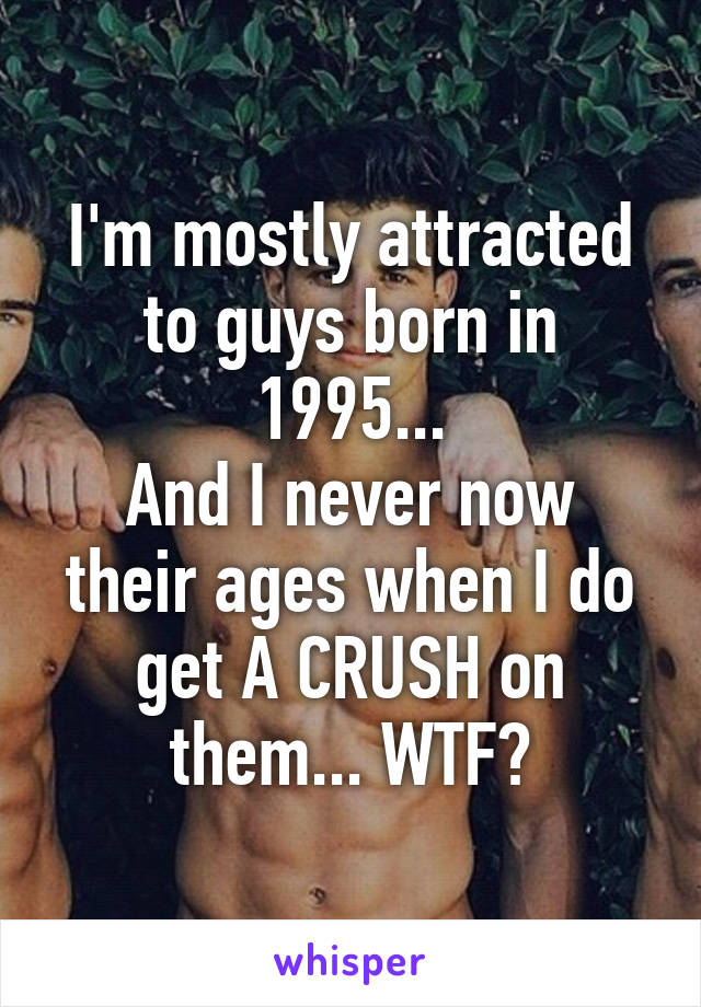 I'm mostly attracted to guys born in 1995...
And I never now their ages when I do get A CRUSH on them... WTF?