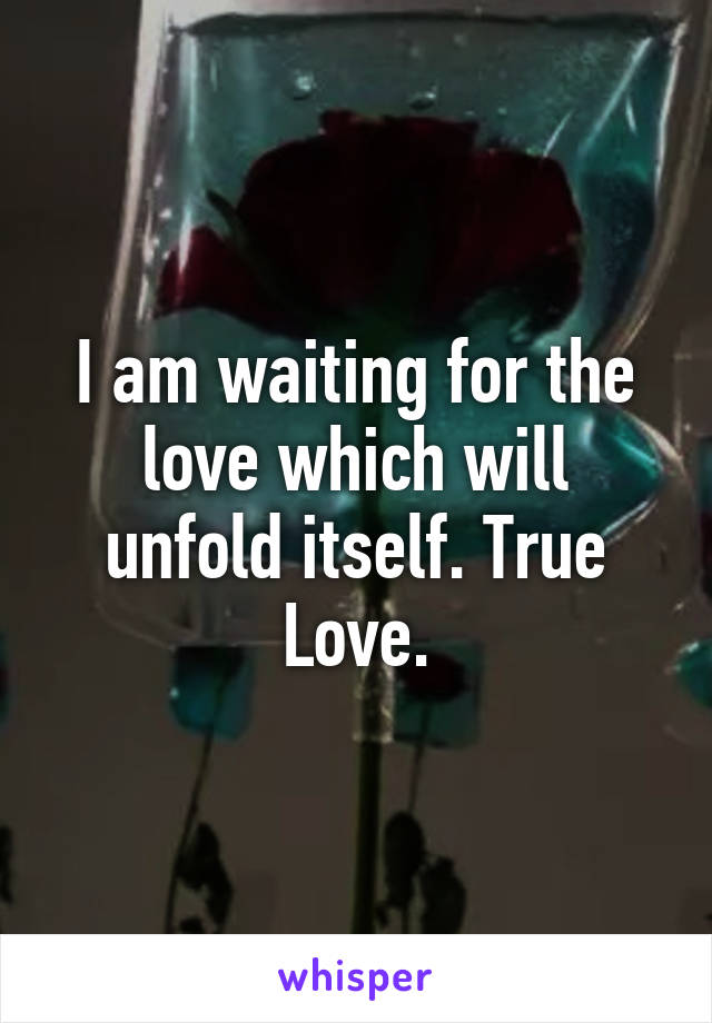 I am waiting for the love which will unfold itself. True Love.