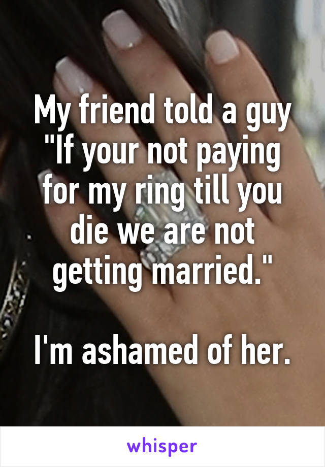 My friend told a guy
"If your not paying for my ring till you die we are not getting married."

I'm ashamed of her.