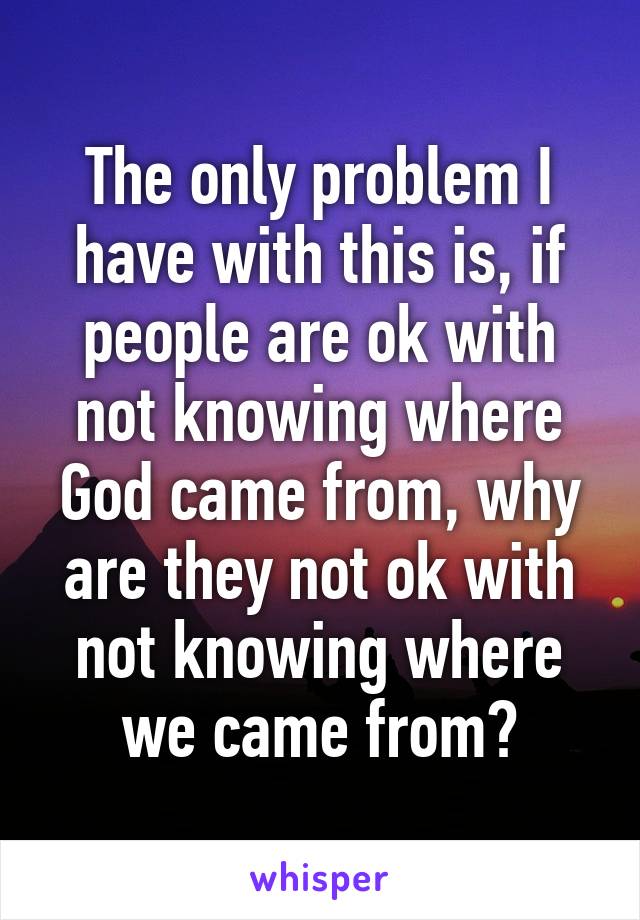 The only problem I have with this is, if people are ok with not knowing where God came from, why are they not ok with not knowing where we came from?