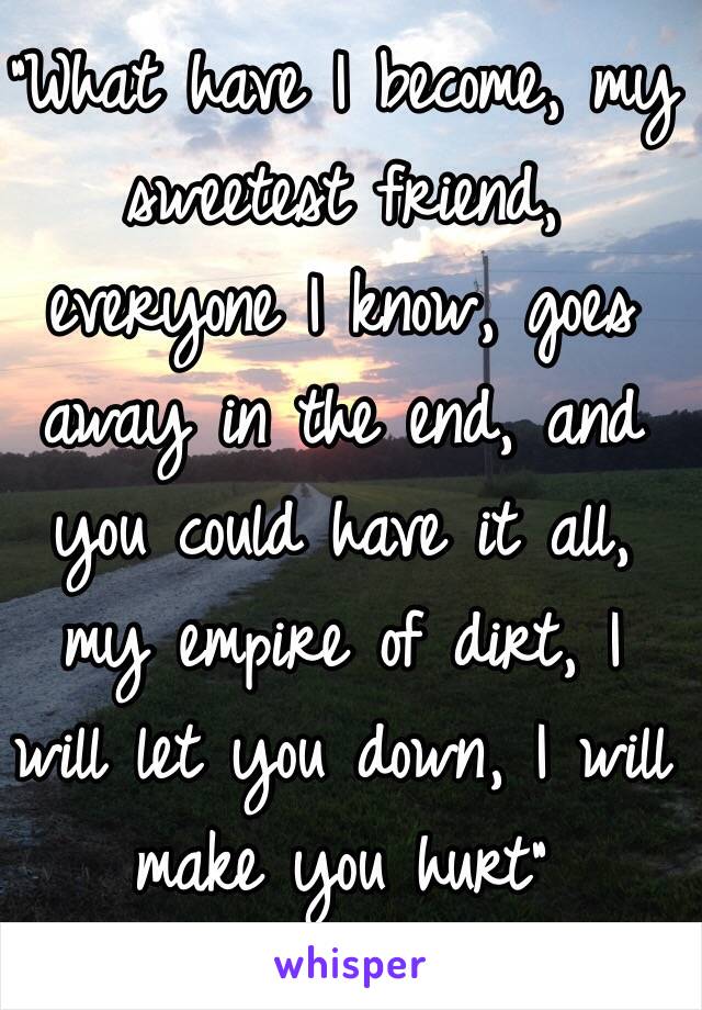 "What have I become, my sweetest friend, everyone I know, goes away in the end, and you could have it all, my empire of dirt, I will let you down, I will make you hurt"