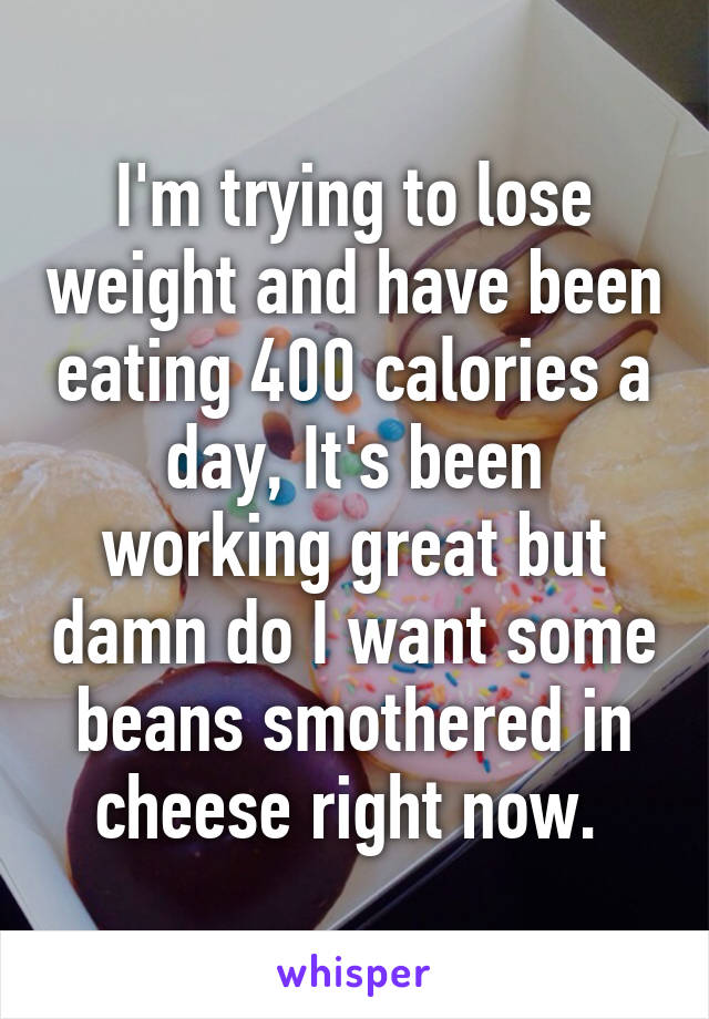 I'm trying to lose weight and have been eating 400 calories a day, It's been working great but damn do I want some beans smothered in cheese right now. 