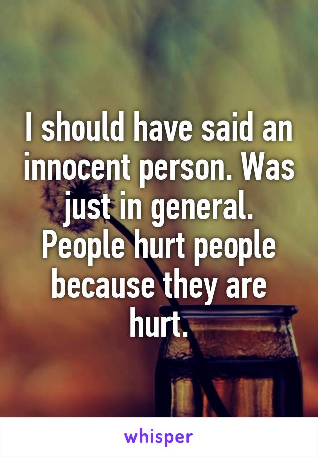 I should have said an innocent person. Was just in general. People hurt people because they are hurt.