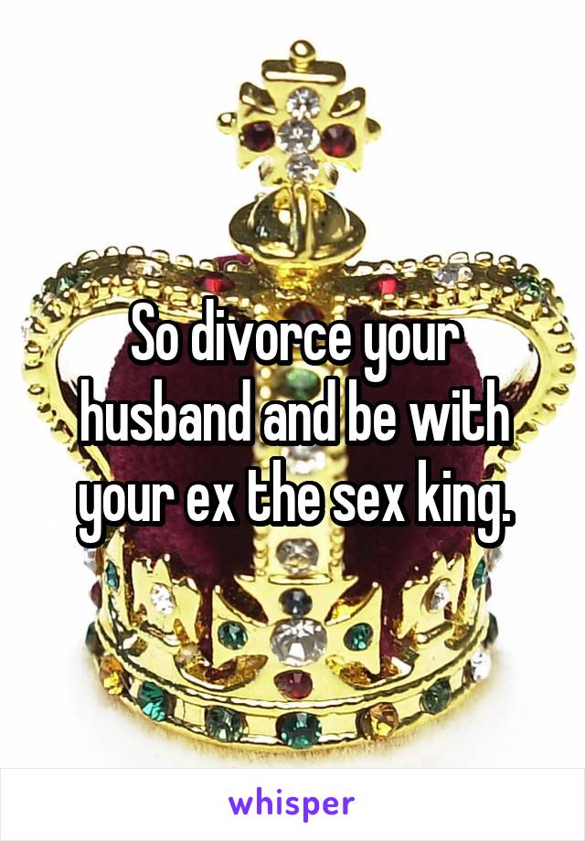 So divorce your husband and be with your ex the sex king.