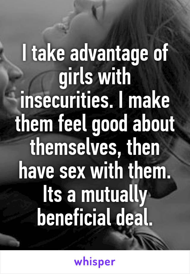 I take advantage of girls with insecurities. I make them feel good about themselves, then have sex with them. Its a mutually beneficial deal.