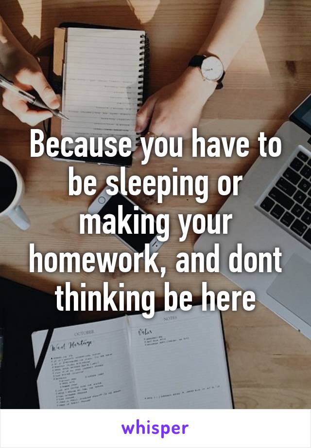 Because you have to be sleeping or making your homework, and dont thinking be here