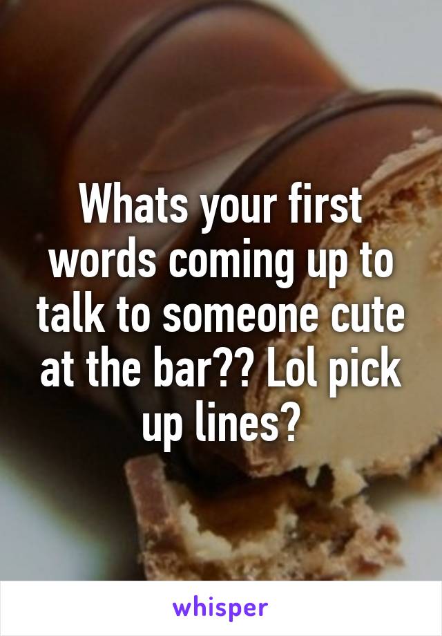 Whats your first words coming up to talk to someone cute at the bar?? Lol pick up lines?