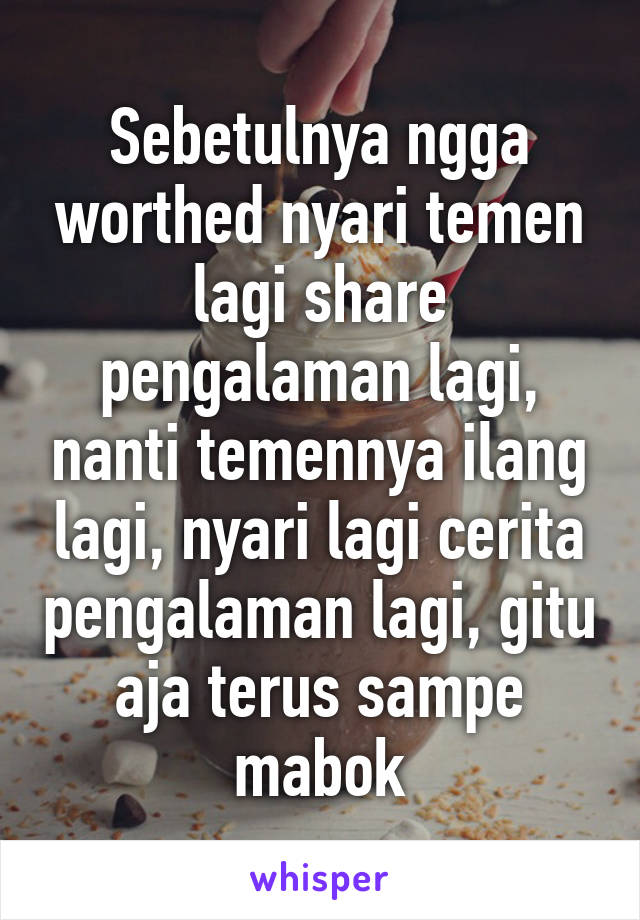 Sebetulnya ngga worthed nyari temen lagi share pengalaman lagi, nanti temennya ilang lagi, nyari lagi cerita pengalaman lagi, gitu aja terus sampe mabok