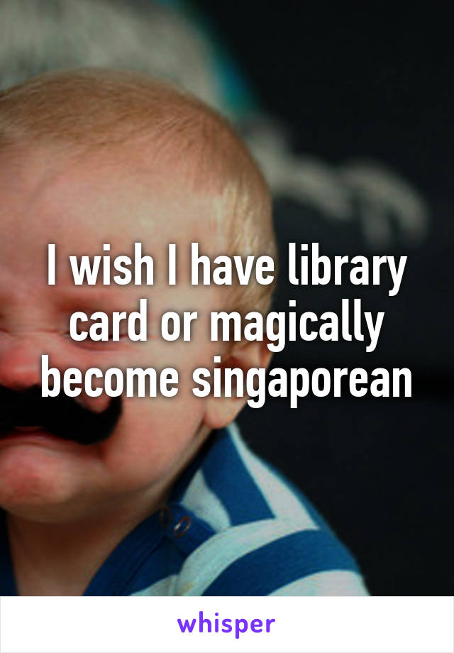 I wish I have library card or magically become singaporean