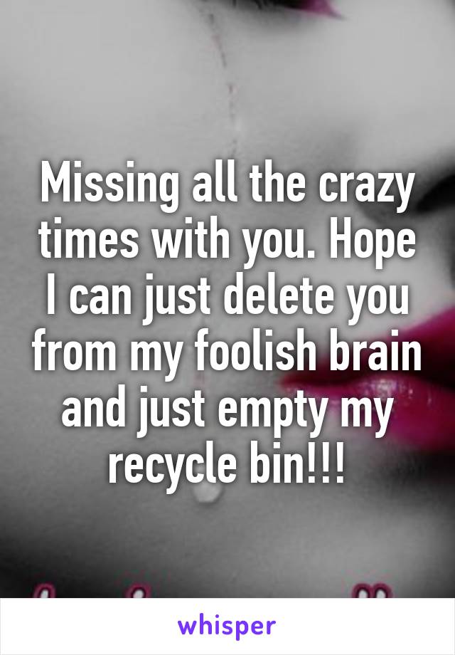 Missing all the crazy times with you. Hope I can just delete you from my foolish brain and just empty my recycle bin!!!